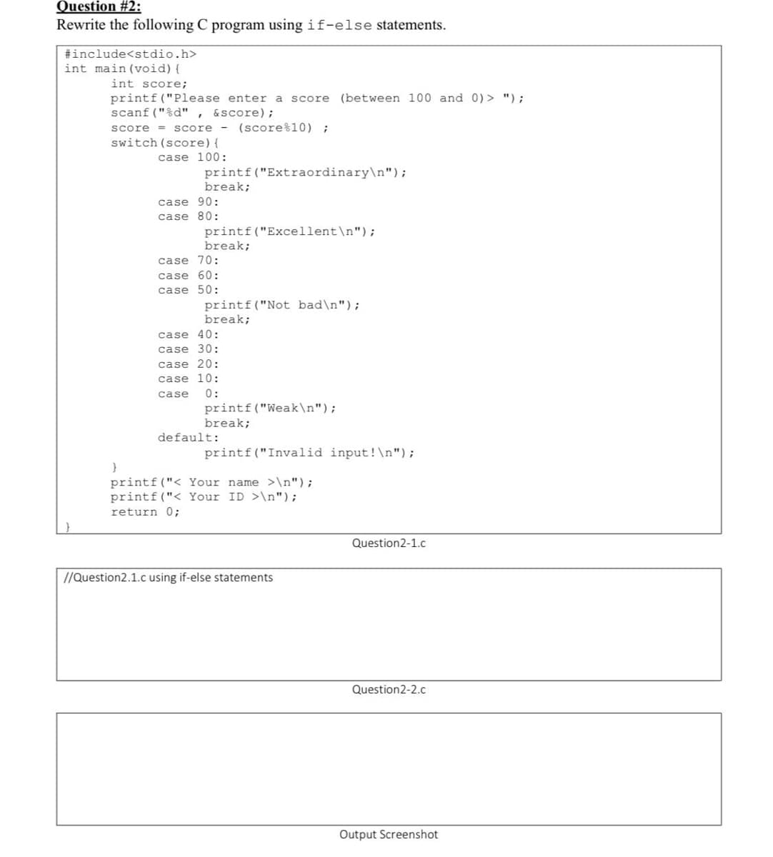 Question #2:
Rewrite the following C program using if-else statements.
#include<stdio.h>
int main (void) {
int score;
printf ("Please enter a score (between 100 and 0) > ");
scanf ("%d" ,
score = score - (score%10) ;
switch (score){
&score);
case 100:
printf("Extraordinary\n");
break;
case 90:
case 80:
printf("Excellent\n");
break;
case 70:
case 60:
case 50:
printf("Not bad\n");
break;
case 40:
case 30:
case 20:
case 10:
0:
printf("Weak\n");
break;
case
default:
printf ("Invalid input!\n");
printf ("< Your name >\n");
printf ("< Your ID >\n");
return 0;
Question2-1.c
//Question2.1.c using if-else statements
Question2-2.c
Output Screenshot
