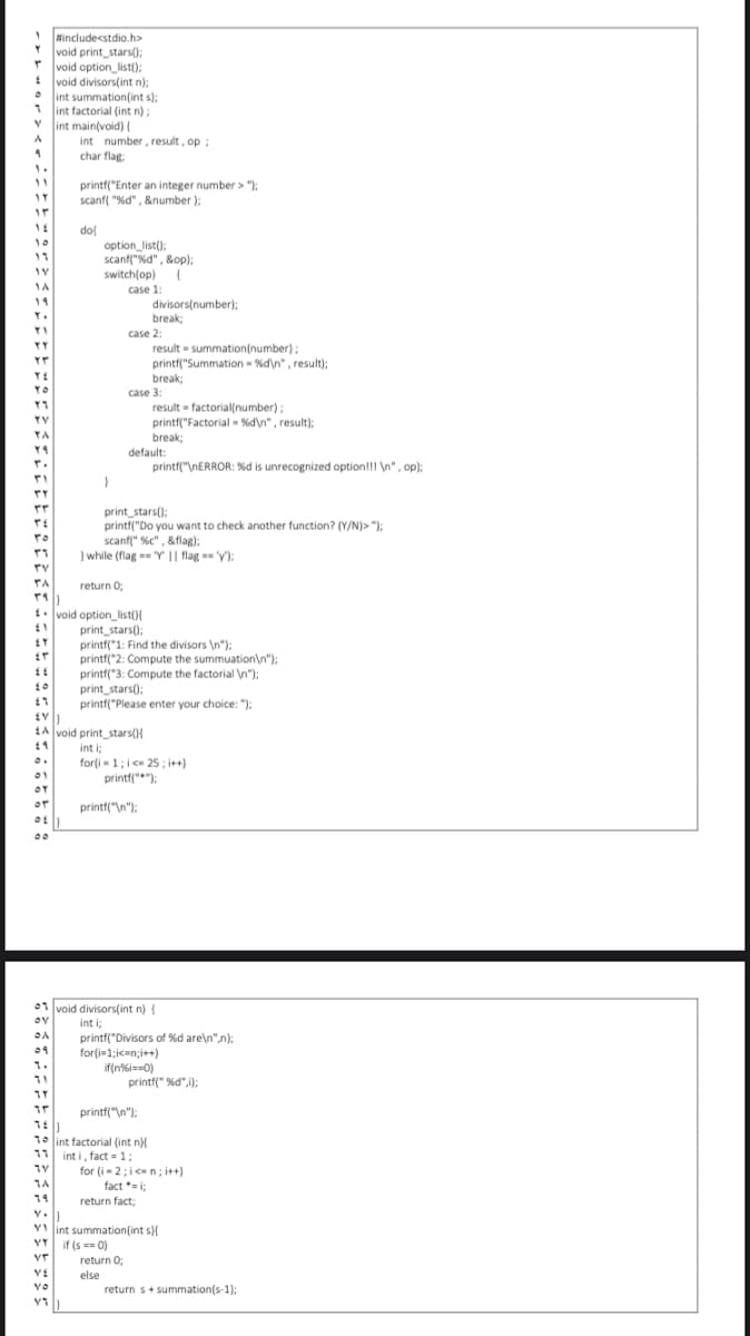 1include<stdio.h>
void print_stars();
* void option_list();
void divisors(int n);
int summation(int s);
int factorial (int n);
int main(void) (
int number, result, op;
char flag:
11
printf("Enter an integer number > ");
scanf( "%d" , &number );
dol
option_list();
scanf("%d", &op);
10
11
switch(op) (
1A
case 1:
divisors(number):
break;
19
case 2:
result = summation(number);
printf("Summation - %d\n" , result);
YY
break;
YO
case 3:
result = factorial(number)
printf("Factorial - %d\n" , result);
break;
default:
printf("\NERROR: %d is unrecognized option!!! \n", op);
;
TY
TA
print_stars();
printf("Do you want to check another function? (Y/N)> ");
scanf(" %c" , &flag):
) while (flag == "Y || flag == 'y);
ro
return 0;
t. void option_list(){
print_stars():
printf("1: Find the divisors \n"):
printf("2: Compute the summuation\n");
printf("3: Compute the factorial n");
print_stars();
printf("Please enter your choice: ");
EA void print_stars(){
int i;
for(i- 1;i< 25 ; i++)
printf("");
or
printf("\n");
00
01 void divisors(int n) {
ov
int i;
printf("Divisors of %d are\n",n):
for(i=1;icen;i++)
if(n%i==0)
printf(" %d",);
1.
printf("\n");
10 int factorial (int n)
11 int i, fact = 1;
for (i-2;ice n; i++)
fact *=i;
return fact;
1A
19
Y int summation(int s)
VY if (s == 0)
vr
return O;
YE
else
YO
return s+ summation(s-1);
