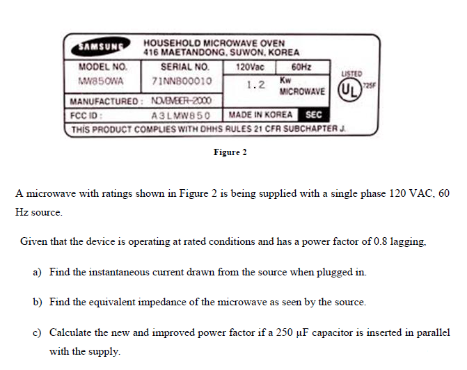 HOUSEHOLD MICROWAVE OVEN
416 MAETANDONG, SUWON, KOREA
120Vac
SAMSUNG
MODEL NO.
SERIAL NO.
60HZ
Kw
MICROWAVE
USTED
725F
MW85OWA
71NNBO0010
1.2
UL
MANUFACTUREO: NOMEMEER-2000
FCC ID:
THIS PRODUCT COMPLIES WITH DHMS RULES 21 CFR SUBCHAPTER J.
A3LMW8 50
MADE IN KOREA SEC
Figure 2
A microwave with ratings shown in Figure 2 is being supplied with a single phase 120 VAC, 60
Hz source.
Given that the device is operating at rated conditions and has a power factor of 0.8 lagging.
a) Find the instantaneous current drawn from the source when plugged in.
b) Find the equivalent impedance of the microwave as seen by the source.
c) Calculate the new and improved power factor if a 250 µF capacitor is inserted in parallel
with the supply.

