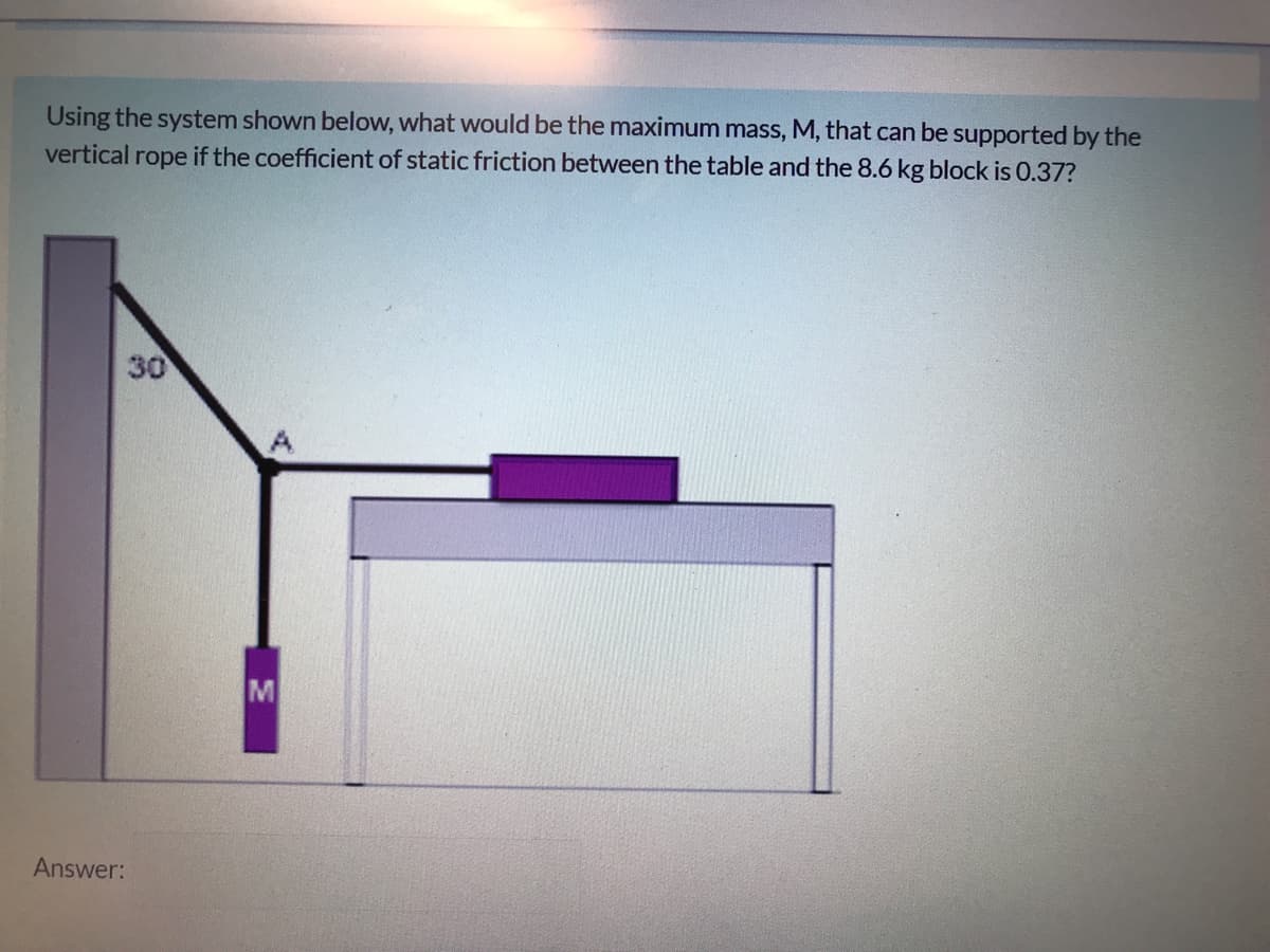 Using the system shown below, what would be the maximum mass, M, that can be supported by the
vertical rope if the coefficient of static friction between the table and the 8.6 kg block is 0.37?
30
M
Answer:
