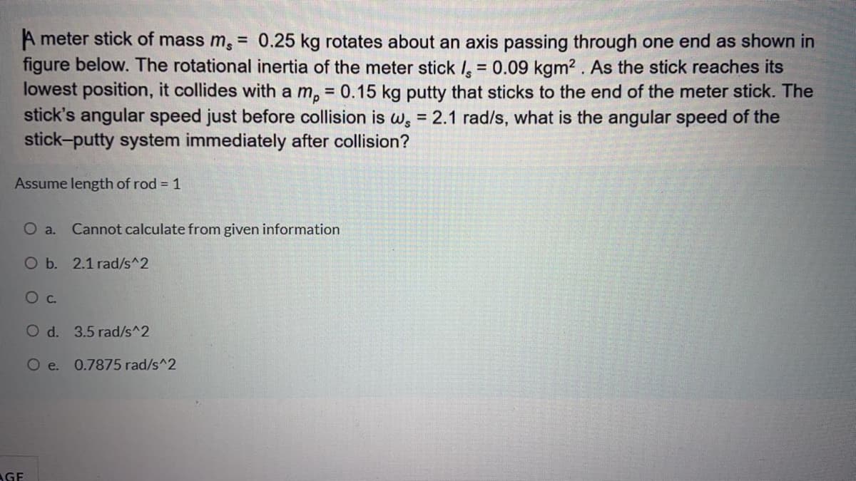 A meter stick of mass m,
0.25 kg rotates about an axis passing through one end as shown in
%3D
figure below. The rotational inertia of the meter stick , = 0.09 kgm2 . As the stick reaches its
lowest position, it collides with a m, = 0.15 kg putty that sticks to the end of the meter stick. The
stick's angular speed just before collision is w, = 2.1 rad/s, what is the angular speed of the
stick-putty system immediately after collision?
Assume length of rod = 1
O a.
Cannot calculate from given information
Ob. 2.1 rad/s^2
Oc.
O d. 3.5 rad/s^2
O e. 0.7875 rad/s^2
AGE
