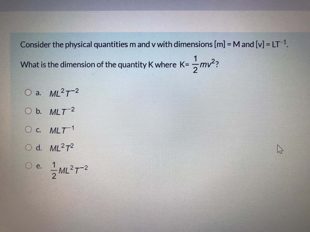Consider the physical quantities m and v with dimensions [m] = M and [v] = LT 1.
m²?
What is the dimension of the quantity K where K=
O a. ML2T-2
O b. MLT2
О с. MLT 1
O d. ML2T?
O e.
ML2T-2
