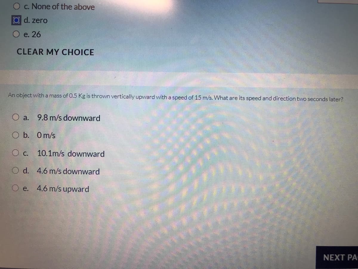 c. None of the above
O d. zero
e. 26
CLEAR MY CHOICE
An object witha mass of 0.5 Kg is thrown vertically upward with a speed of 15 m/s. What are its speed and direction tvwo seconds later?
O a.
9.8 m/s downward
O b. O m/s
O c. 10.1m/s downward
O d. 4.6 m/s downward
e. 4.6 m/s upward
NEXT PA
