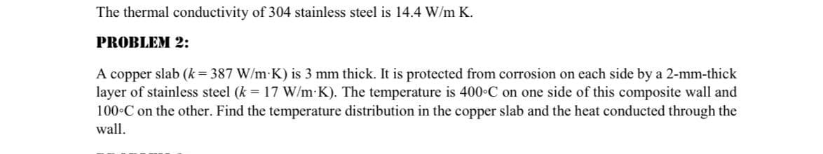 The thermal conductivity of 304 stainless steel is 14.4 W/m K.
PROBLEM 2:
A copper slab (k = 387 W/m K) is 3 mm thick. It is protected from corrosion on each side by a 2-mm-thick
layer of stainless steel (k = 17 W/m K). The temperature is 400°C on one side of this composite wall and
100°C on the other. Find the temperature distribution in the copper slab and the heat conducted through the
wall.