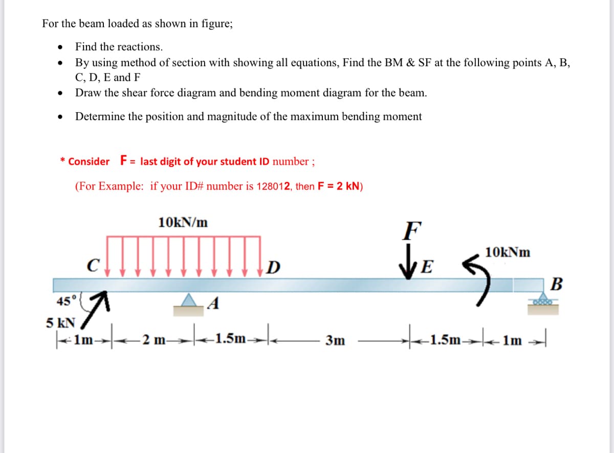 For the beam loaded as shown in figure;
Find the reactions.
By using method of section with showing all equations, Find the BM & SF at the following points A, B,
C, D, E and F
Draw the shear force diagram and bending moment diagram for the beam.
Determine the position and magnitude of the maximum bending moment
* Consider F= last digit of your student ID number ;
(For Example: if your ID# number is 128012, then F = 2 kN)
10kN/m
F
10kNm
В
45°
5 kN
- 1m-
-1.5m→.
to
+1.5m→|e 1m
3m
