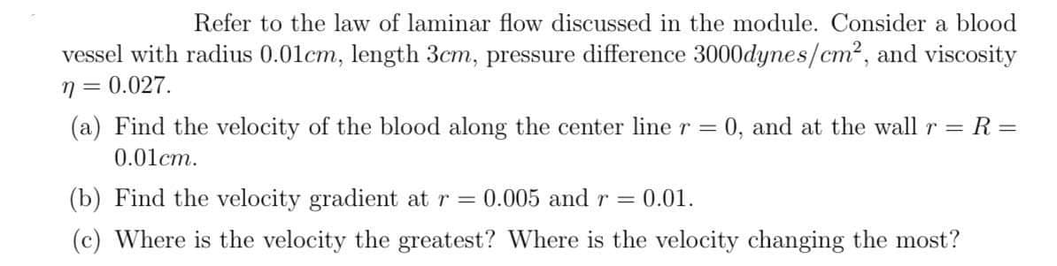 Refer to the law of laminar flow discussed in the module. Consider a blood
vessel with radius 0.01cm, length 3cm, pressure difference 3000dynes/cm2, and viscosity
7 = 0.027.
(a) Find the velocity of the blood along the center line r =
0, and at the wall r
R =
%3D
0.01cm.
(b) Find the velocity gradient at r = 0.005 and r
0.01.
(c) Where is the velocity the greatest? Where is the velocity changing the most?
