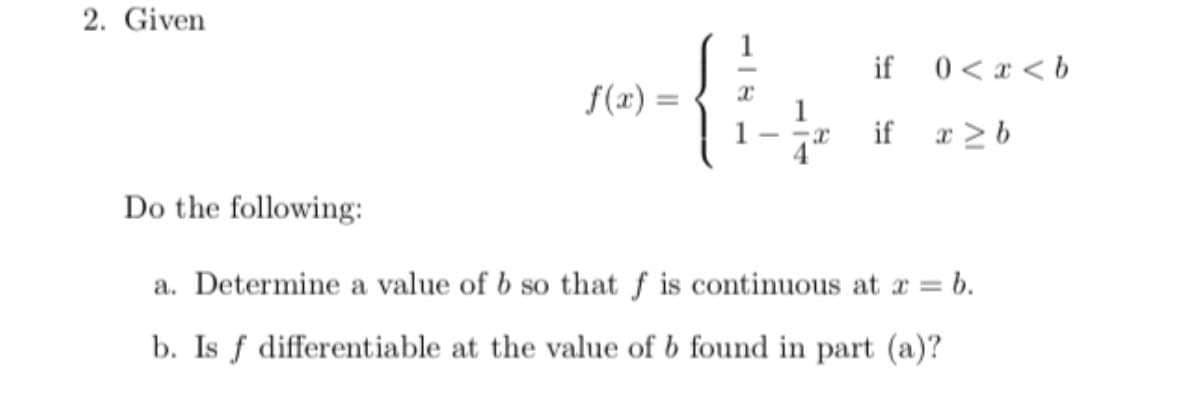 2. Given
if
0 < x < b
f(x) =
%3D
if r >b
Do the following:
a. Determine a value of b so that f is continuous at a = b.
b. Is f differentiable at the value of b found in part (a)?
