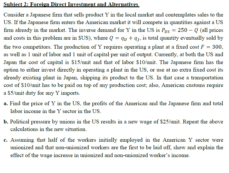 Subject 2: Foreign Direct Investment and Alternatives
Consider a Japanese firm that sells product Y in the local market and contemplates sales to the
US. If the Japanese firm enters the American market it will compete in quantities against a US
firm already in the market. The inverse demand for Y in the US is Pus = 250 – Q (all prices
and costs in this problem are in $US), where Q = qy + qj, is total quantity eventually sold by
the two competitors. The production of Y requires operating a plant at a fixed cost F = 300,
as well as 1 unit of labor and 1 unit of capital per unit of output. Currently, at both the US and
Japan the cost of capital is $15/unit and that of labor $10/unit. The Japanese firm has the
option to either invest directly in operating a plant in the US, or use at no extra fixed cost its
already existing plant in Japan, shipping its product to the US. In that case a transportation
cost of $10/unit has to be paid on top of any production cost; also, American customs require
a $5/unit duty for any Y imports.
a. Find the price of Y in the US, the profits of the American and the Japanese firm and total
labor income in the Y sector in the US.
b. Political pressure by unions in the US results in a new wage of $25/unit. Repeat the above
calculations in the new situation.
c. Assuming that half of the workers initially employed in the American Y sector were
unionized and that non-unionized workers are the first to be laid off, show and explain the
effect of the wage increase in unionized and non-unionized worker's income.
