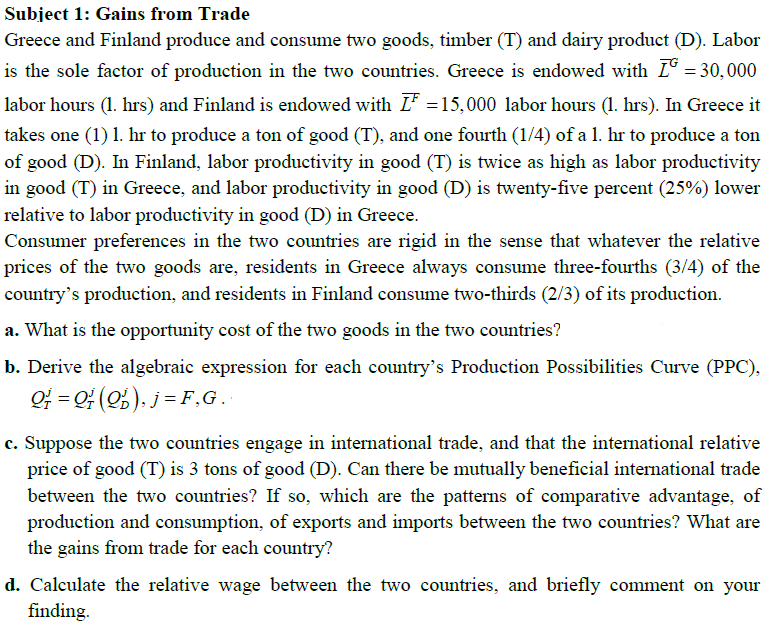 Subject 1: Gains from Trade
Greece and Finland produce and consume two goods, timber (T) and dairy product (D). Labor
is the sole factor of production in the two countries. Greece is endowed with L = 30,000
labor hours (1. hrs) and Finland is endowed with I =15,000 labor hours (1. hrs). In Greece it
takes one (1) 1. hr to produce a ton of good (T), and one fourth (1/4) of a 1. hr to produce a ton
of good (D). In Finland, labor productivity in good (T) is twice as high as labor productivity
in good (T) in Greece, and labor productivity in good (D) is twenty-five percent (25%) lower
relative to labor productivity in good (D) in Greece.
Consumer preferences in the two countries are rigid in the sense that whatever the relative
prices of the two goods are, residents in Greece always consume three-fourths (3/4) of the
country's production, and residents in Finland consume two-thirds (2/3) of its production.
a. What is the opportunity cost of the two goods in the two countries?
b. Derive the algebraic expression for each country's Production Possibilities Curve (PPC),
OF = Q (2). j = F,G.
c. Suppose the two countries engage in international trade, and that the international relative
price of good (T) is 3 tons of good (D). Can there be mutually beneficial international trade
between the two countries? If so, which are the patterns of comparative advantage, of
production and consumption, of exports and imports between the two countries? What are
the gains from trade for each country?
d. Calculate the relative wage between the two countries, and briefly comment on your
finding.

