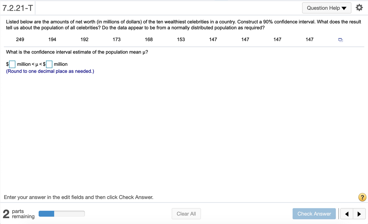 7.2.21-T
Question Help
Listed below are the amounts of net worth (in millions of dollars) of the ten wealthiest celebrities in a country. Construct a 90% confidence interval. What does the result
tell us about the population of all celebrities? Do the data appear to be from a normally distributed population as required?
249
194
192
173
168
153
147
147
147
147
What is the confidence interval estimate of the population mean u?
2$
million < u< $ million
(Round to one decimal place as needed.)
Enter your answer in the edit fields and then click Check Answer.
?
parts
remaining
Clear All
Check Answer
