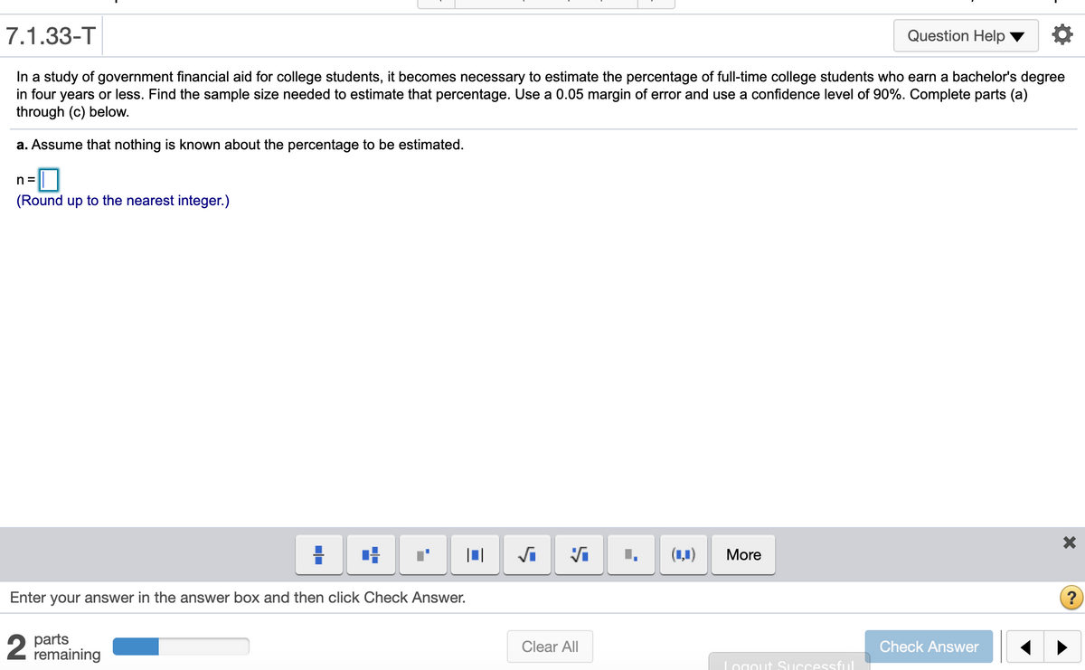 7.1.33-T
Question Help
In a study of government financial aid for college students, it becomes necessary to estimate the percentage of full-time college students who earn a bachelor's degree
in four years or less. Find the sample size needed to estimate that percentage. Use a 0.05 margin of error and use a confidence level of 90%. Complete parts (a)
through (c) below.
a. Assume that nothing is known about the percentage to be estimated.
(Round up to the nearest integer.)
(1,1)
More
Enter your answer in the answer box and then click Check Answer.
?
2
parts
remaining
Clear All
Check Answer
Logout Successful
