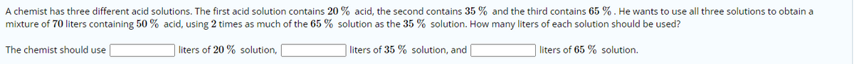 A chemist has three different acid solutions. The first acid solution contains 20 % acid, the second contains 35 % and the third contains 65 % . He wants to use all three solutions to obtain a
mixture of 70 liters containing 50 % acid, using 2 times as much of the 65 % solution as the 35 % solution. How many liters of each solution should be used?
The chemist should use
liters of 20 % solution,
liters of 35 % solution, and
liters of 65 % solution.
