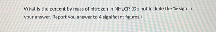 What is the percent by mass of nitrogen in NH4CI? (Do not include the %-sign in
your answer. Report you answer to 4 significant figures.)

