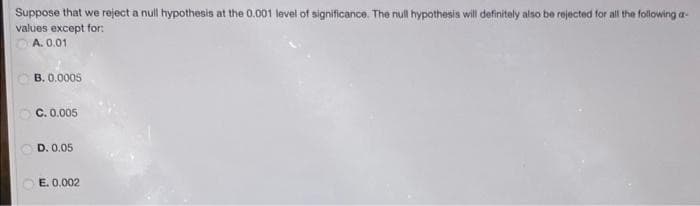Suppose that we reject a null hypothesis at the 0.001 level of significance. The null hypothesis will definitely also be rejected for all the following a-
values except for:
A. 0.01
B. 0.0005
C. 0.005
D. 0.05
E. 0.002
