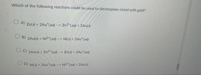Which of the following reactions could be used to electroplate nickel with gold?
O A) Zn(s) + 2Au*(aq) --> Zn2*(aq) + 2Au(s)
B) 2Au(s) + Ni2*(aq)-
--> Ni(s) + 2Au (ag)
C) 2Au(s) + Zn2+(aq) --> Zn(s) + 2Au*(ag)
O D) NI(s) + 2Au*(ag) -->
Ni2*(ag) + 2Au(s)
