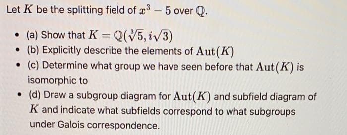 Let K be the splitting field of x3 – 5 over Q.
• (a) Show that K = Q(5, iv3)
• (b) Explicitly describe the elements of Aut(K)
• (c) Determine what group we have seen before that Aut(K) is
isomorphic to
• (d) Draw a subgroup diagram for Aut(K) and subfield diagram of
K and indicate what subfields correspond to what subgroups
under Galois correspondence.
