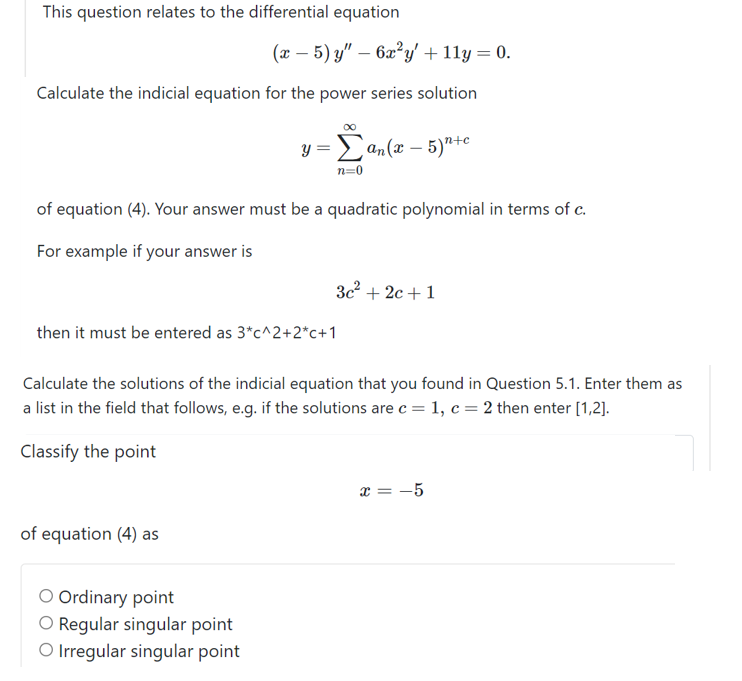 This question relates to the differential equation
(x – 5) y" – 6x²y' + 11y = 0.
Calculate the indicial equation for the power series solution
y =Lan(x – 5)"+e
n=0
of equation (4). Your answer must be a quadratic polynomial in terms of c.
For example if your answer is
3c2 + 2c + 1
then it must be entered as 3*c^2+2*c+1
Calculate the solutions of the indicial equation that you found in Question 5.1. Enter them as
a list in the field that follows, e.g. if the solutions are c = 1, c = 2 then enter [1,2].
Classify the point
x = -5
of equation (4) as
O Ordinary point
O Regular singular point
O Irregular singular point
