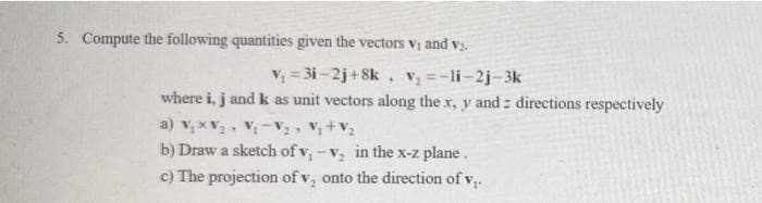 5. Compute the following quantities given the vectors v; and v.
V; = 3i - 2j+8k , V =-li-2j-3k
where i, j and k as unit vectors along the x, y and : directions respectively
a) v, xV, Vị-V, V+V2
b) Draw a sketch of v, -v, in the x-z plane.
c) The projection of v, onto the direction of v,.
