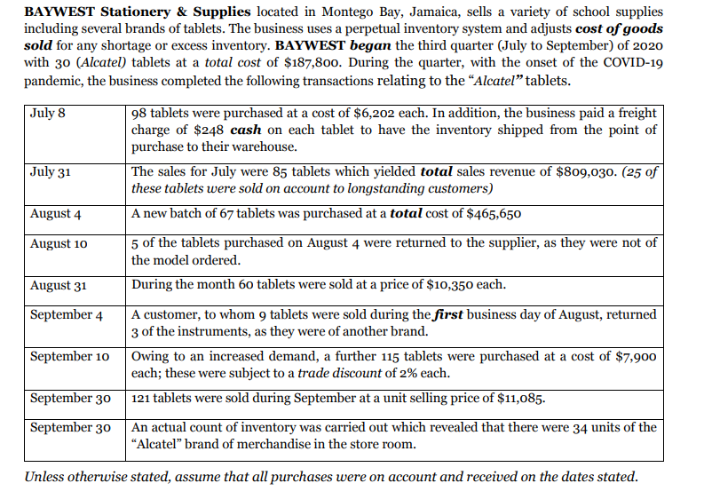 BAYWEST Stationery & Supplies located in Montego Bay, Jamaica, sells a variety of school supplies
including several brands of tablets. The business uses a perpetual inventory system and adjusts cost of goods
sold for any shortage or excess inventory. BAYWEST began the third quarter (July to September) of 2020
with 30 (Alcatel) tablets at a total cost of $187,800. During the quarter, with the onset of the COVID-19
pandemic, the business completed the following transactions relating to the "Alcatel" tablets.
98 tablets were purchased at a cost of $6,202 each. In addition, the business paid a freight
| charge of $248 cash on each tablet to have the inventory shipped from the point of
purchase to their warehouse.
The sales for July were 85 tablets which yielded total sales revenue of $809,030. (25 of
these tablets were sold on account to longstanding customers)
|July 8
July 31
August 4
A new batch of 67 tablets was purchased at a total cost of $465,650
5 of the tablets purchased on August 4 were returned to the supplier, as they were not of
the model ordered.
August 10
August 31
During the month 60 tablets were sold at a price of $10,350 each.
A customer, to whom 9 tablets were sold during the first business day of August, returned
3 of the instruments, as they were of another brand.
September 4
September 10
Owing to an increased demand, a further 115 tablets were purchased at a cost of $7,900
each; these were subject to a trade discount of 2% each.
September 30
121 tablets were sold during September at a unit selling price of $11,085.
September 30
| An actual count of inventory was carried out which revealed that there were 34 units of the
"Alcatel" brand of merchandise in the store room.
Unless otherwise stated, assume that all purchases were on account and received on the dates stated.
