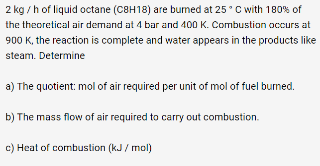 2 kg / h of liquid octane (C8H18) are burned at 25 ° C with 180% of
the theoretical air demand at 4 bar and 400 K. Combustion occurs at
900 K, the reaction is complete and water appears in the products like
steam. Determine
a) The quotient: mol of air required per unit of mol of fuel burned.
b) The mass flow of air required to carry out combustion.
c) Heat of combustion (kJ / mol)
