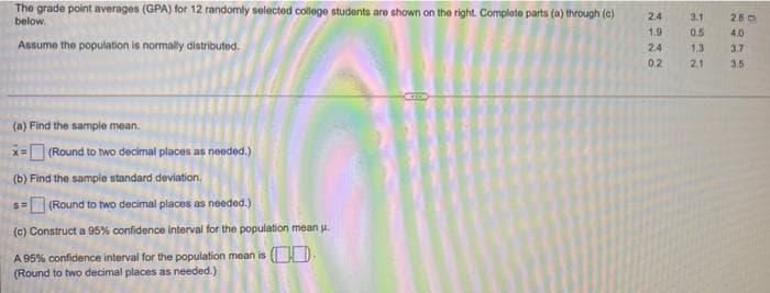 The grade point averages (GPA) for 12 randomly selected college students are shown on the right. Complete parts (a) through (c)
below.
Assume the population is normally distributed.
(a) Find the sample mean.
x=(Round to two decimal places as needed.)
(b) Find the sample standard deviation.
(Round to two decimal places as needed.)
(c) Construct a 95% confidence interval for the population mean u.
S=
A 95% confidence interval for the population mean is (
(Round to two decimal places as needed.)
2.4
1.9
2.4
0.2
3.1
0.5
1.3
2.1
280
4.0
3.7
3,5