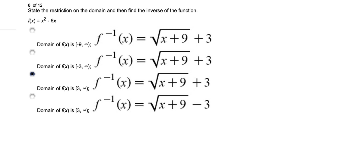 8 of 12
State the restriction on the domain and then find the inverse of the function.
f(x) = x² - 6x
Domain of f(x) is [-9, ∞);
Domain of f(x) is [-3, ∞);
Domain of f(x) is [3, ∞);
Domain of f(x) is [3, ∞);
-1
ƒ¯¹(x) = √√x + 9 +3
-1
ƒ−¹(x) = √√√x+9+3
ƒ¯¹(x) = √√√x+9 +3
ƒ¯¹(x) = √√x+9 − 3