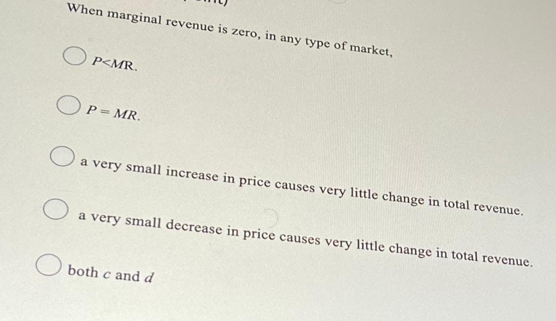 When marginal revenue is zero, in any type of market,
OP<MR.
OP = MR.
O
a very small increase in price causes very little change in total revenue.
O
a very small decrease in price causes very little change in total revenue.
O both c and d