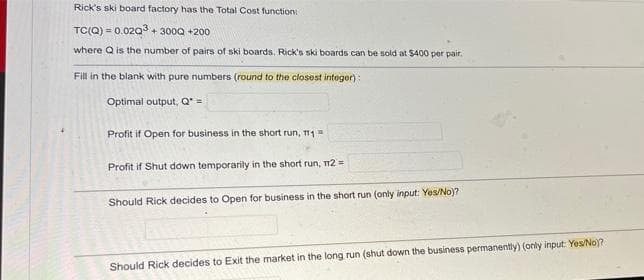 Rick's ski board factory has the Total Cost function:
TC(Q)= 0.02Q3 + 300Q +200
where Q is the number of pairs of ski boards. Rick's ski boards can be sold at $400 per pair.
Fill in the blank with pure numbers (round to the closest integer);
Optimal output, Q* =
Profit if Open for business in the short run, T1 =
Profit if Shut down temporarily in the short run, 12 =
Should Rick decides to Open for business in the short run (only input: Yes/No)?
Should Rick decides to Exit the market in the long run (shut down the business permanently) (only input: Yes/No)?