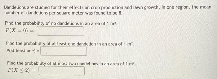 Dandelions are studied for their effects on crop production and lawn growth. In one region, the mean
number of dandelions per square meter was found to be 8.
Find the probability of no dandelions in an area of 1 m².
P(X= 0):
=
Find the probability of at least one dandelion in an area of 1 m².
P(at least one) =
Find the probability of at most two dandelions in an area of 1 m².
P(X ≤ 2)