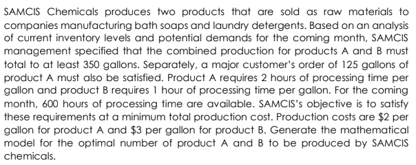 SAMCIS Chemicals produces two products that are sold as raw materials to
companies manufacturing bath soaps and laundry detergents. Based on an analysis
of current inventory levels and potential demands for the coming month, SAMCIS
management specified that the combined production for products A and B must
total to at least 350 gallons. Separately, a major customer's order of 125 gallons of
product A must also be satisfied. Product A requires 2 hours of processing time per
gallon and product B requires 1 hour of processing time per gallon. For the coming
month, 600 hours of processing time are available. SAMCIS's objective is to satisfy
these requirements at a minimum total production cost. Production costs are $2 per
gallon for product A and $3 per gallon for product B. Generate the mathematical
model for the optimal number of product A and B to be produced by SAMCIS
chemicals.
