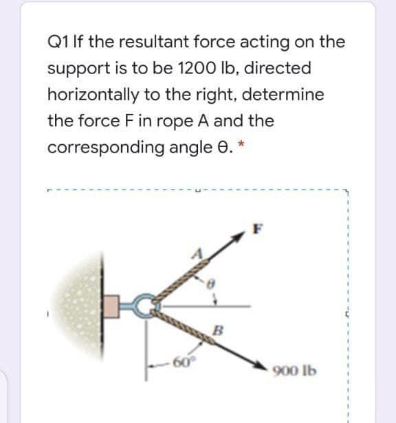 Q1 If the resultant force acting on the
support is to be 1200 lb, directed
horizontally to the right, determine
the force F in rope A and the
corresponding angle e.
60
900 lb
