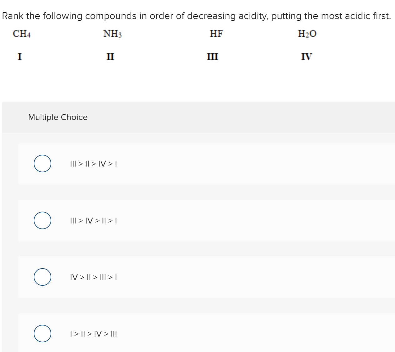 Rank the following compounds in order of decreasing acidity, putting the most acidic first.
CH4
NH3
HF
H20
I
II
III
IV
Multiple Choice
III > || > IV > T
III > IV > || > L
IV > || > III > |
|> || > IV > II|
