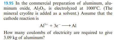 19.95 In the commercial preparation of aluminum, alu-
minum oxide, Al,O3, is electrolyzed at 1000°C. (The
mineral cryolite is added as a solvent.) Assume that the
cathode reaction is
Al+ + 3e¯→ Al
How many coulombs of electricity are required to give
3.09 kg of aluminum?

