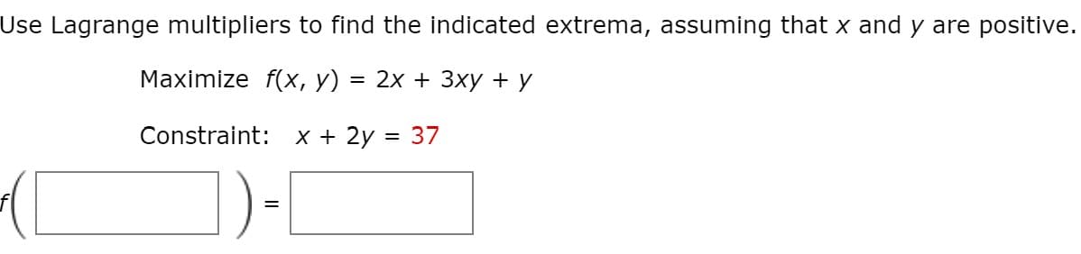 Use Lagrange multipliers to find the indicated extrema, assuming that x and y are positive.
Maximize f(x, y) = 2x + 3xy + y
Constraint:
X + 2y = 37
%3D
