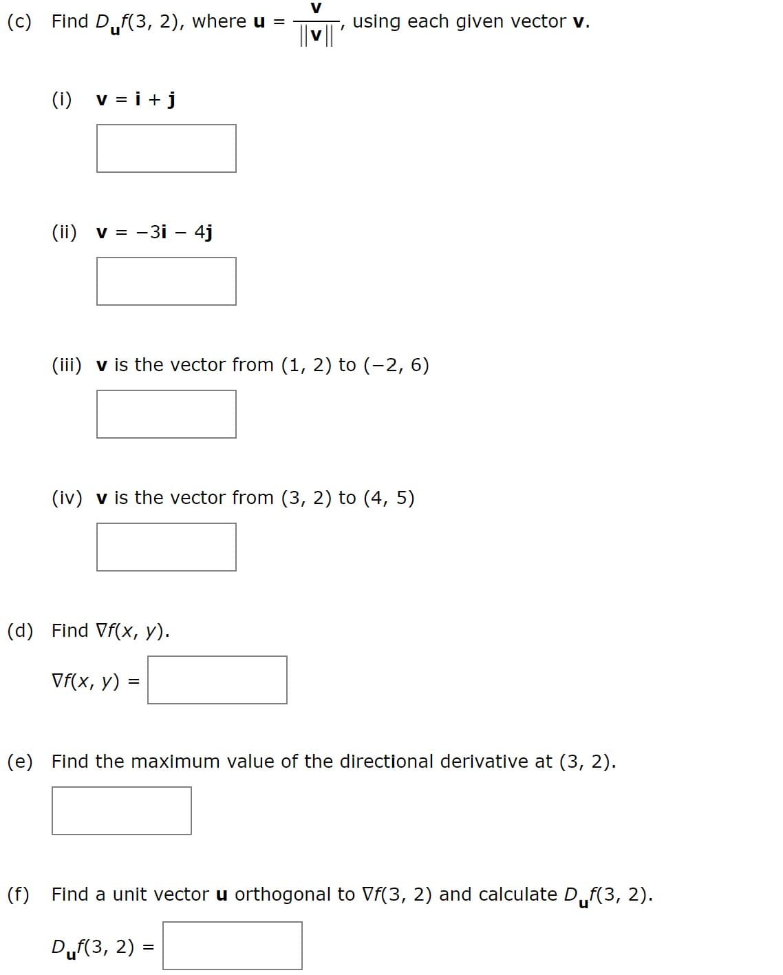 V
(c) Find D,f(3, 2), where u =
using each given vector v.
(i)
v = i +j
(ii) v = -3i – 4j
(ili) v is the vector from (1, 2) to (-2, 6)
(iv) v is the vector from (3, 2) to (4, 5)
(d) Find Vf(x, y).
Vf(x, y)
(e) Find the maximum value of the directional derivative at (3, 2).
(f)
Find a unit vector u orthogonal to Vf(3, 2) and calculate D,
uf(3, 2).
Duf(3, 2) =
%3D
