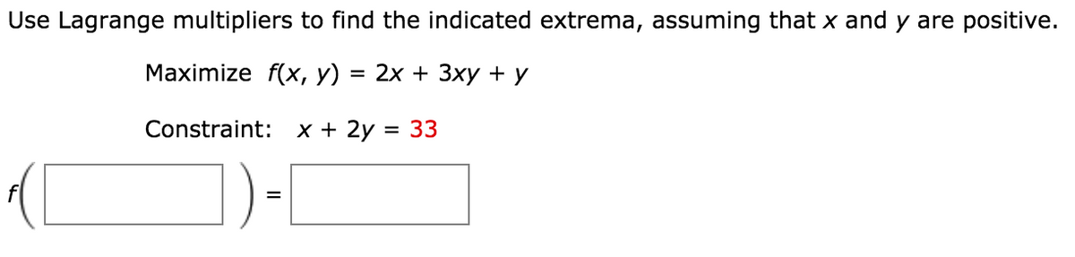 Use Lagrange multipliers to find the indicated extrema, assuming that x and y are positive.
Маximize f(x, у)
3D 2х + Зху +у
Constraint:
x + 2y = 33
II
