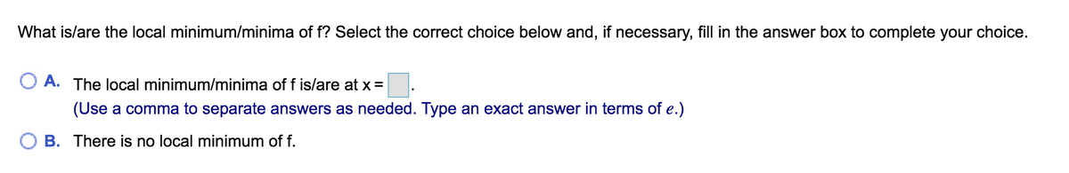 What is/are the local minimum/minima of f? Select the correct choice below and, if necessary, fill in the answer box to complete your choice.
A. The local minimum/minima of f is/are at x =
(Use a comma to separate answers as needed. Type an exact answer in terms of e.)
B. There is no local minimum of f.
