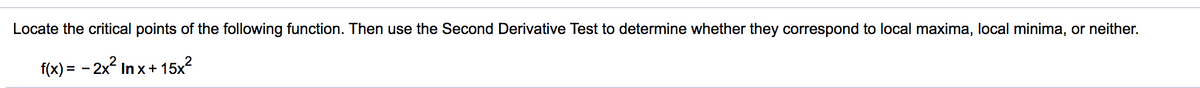 Locate the critical points of the following function. Then use the Second Derivative Test to determine whether they correspond to local maxima, local minima, or neither.
f(x) = - 2x2 In x+ 15x?
