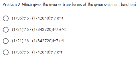 Problem 2. Which gives the inverse transforms of the given s-domain function?
(1/36)t^6 - (1/42840)t^7 e^-t
O (1/21)t^6 - (1/342720)t^7 e^-t
O (1/21)t^6 - (1/342720)t^7 e^t
O (1/36)t^6 - (1/42840)t^7 e^t

