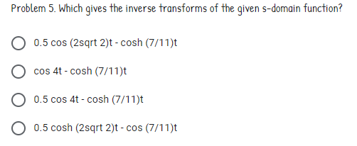 Problem 5. Which gives the inverse transforms of the given s-domain function?
0.5 cos (2sqrt 2)t - cosh (7/11)t
cos 4t - cosh (7/11)t
0.5 cos 4t - cosh (7/11)t
O 0.5 cosh (2sqrt 2)t - cos (7/11)t
