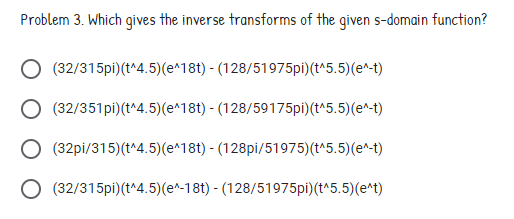 Problem 3. Which gives the inverse transforms of the given s-domain function?
(32/315pi)(t^4.5)(e^18t) - (128/51975pi)(t^5.5)(e^-t)
(32/351pi)(t^4.5)(e^18t) - (128/59175pi)(t^5.5)(e^-t)
(32pi/315)(t^4.5)(e^18t) - (128pi/51975)(t^5.5)(e^-t)
O (32/315pi)(t^4.5)(e^-18t) - (128/51975pi)(t^5.5)(e^t)
