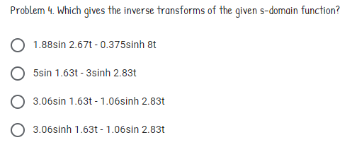 Problem 4. Which gives the inverse transforms of the given s-domain function?
1.88sin 2.67t - 0.375sinh 8t
5sin 1.63t - 3sinh 2.83t
3.06sin 1.63t - 1.06sinh 2.83t
3.06sinh 1.63t - 1.06sin 2.83t
