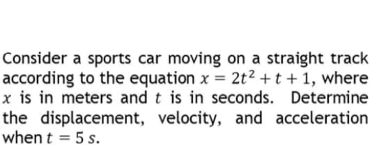 Consider a sports car moving on a straight track
according to the equation x = 2t² + t + 1, where
x is in meters and t is in seconds. Determine
the displacement, velocity, and acceleration
when t = 5 s.
