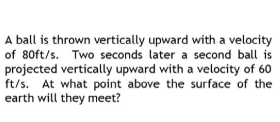 A ball is thrown vertically upward with a velocity
of 80ft/s. Two seconds later a second ball is
projected vertically upward with a velocity of 60
ft/s. At what point above the surface of the
earth will they meet?
