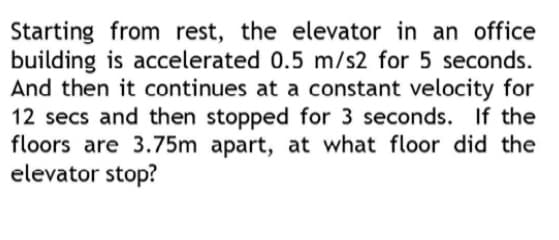 Starting from rest, the elevator in an office
building is accelerated 0.5 m/s2 for 5 seconds.
And then it continues at a constant velocity for
12 secs and then stopped for 3 seconds. If the
floors are 3.75m apart, at what floor did the
elevator stop?
