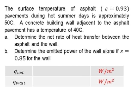 The surface temperature of asphalt ( ɛ =
pavements during hot summer days is approximately
50C. A concrete building wall adjacent to the asphalt
pavement has a temperature of 40C.
Determine the net rate of heat transfer between the
0.93)
а.
asphalt and the wall.
Determine the emitted power of the wall alone if ɛ =
b.
0.85 for the wall
Inet
W /m?
qwall
W /m?
