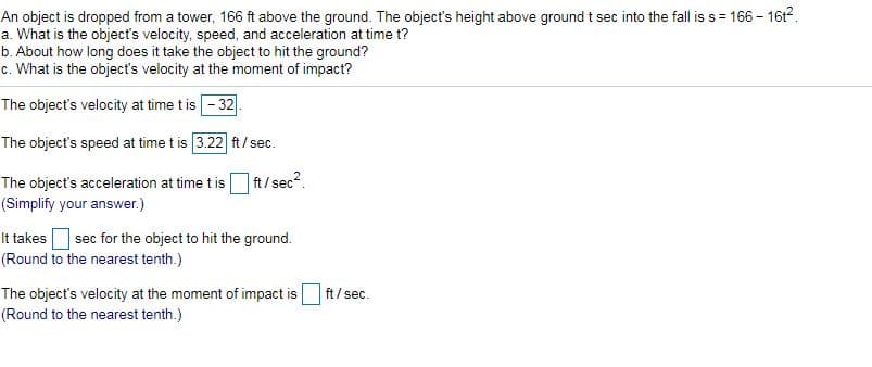 An object is dropped from a tower, 166 ft above the ground. The object's height above ground t sec into the fall is s= 166 - 1612.
a. What is the objects velocity, speed, and acceleration at time t?
b. About how long does it take the object to hit the ground?
c. What is the object's velocity at the moment of impact?
The object's velocity at time t is -32
The object's speed at time t is 3.22 ft/ sec.
The object's acceleration at time tis
] t/sec?.
(Simplify your answer.)
It takes sec for the object to hit the ground.
(Round to the nearest tenth.)
ft/ sec.
The object's velocity at the moment of impact is
(Round to the nearest tenth.)
