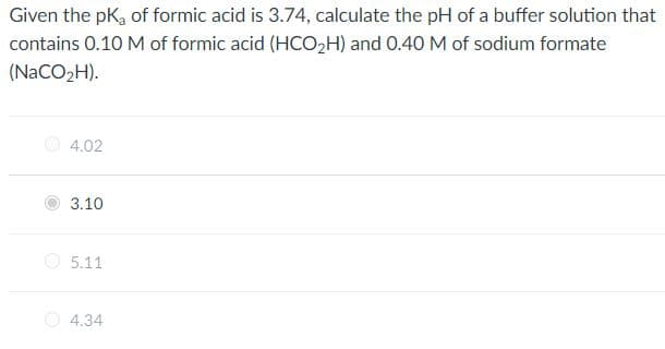 Given the pK, of formic acid is 3.74, calculate the pH of a buffer solution that
contains 0.10 M of formic acid (HCOH) and 0.40 M of sodium formate
(NaCO2H).
4.02
3.10
O 5.11
O 4.34
