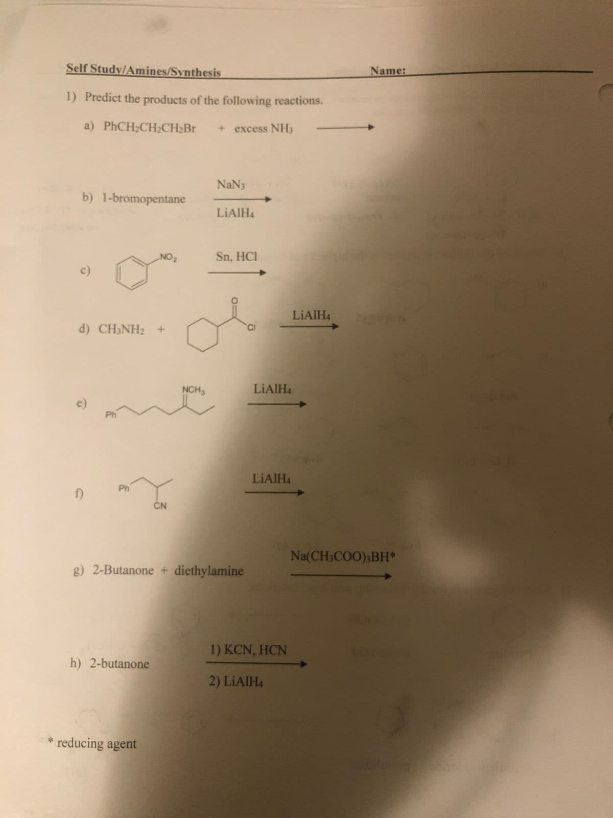 Self Study/Anmines/Synthesis
Name:
1) Predict the products of the following reactions.
a) PHCH2CH2CH2BR
+excess NH3
NaN3
b) 1-bromopentane
LIAIH4
NO 2
Sn, HCI
LIAIH4
d) CH3NH2 +
CI
NCH3
LIAIH4
Ph
LIAIH4
Ph
f)
CN
Na(CH3COO);BH*
g) 2-Butanone + diethylamine
1) KCN, HCN
h) 2-butanone
2) LIAIH4
reducing agent
