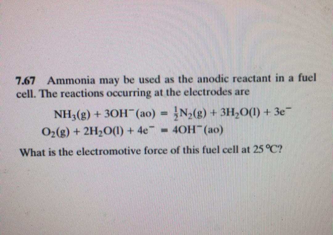 7.67 Ammonia may be used as the anodic reactant in a fuel
cell. The reactions occurring at the electrodes are
NH3(g) + 30H (ao) = N2(g) + 3H,O(1) + 3e™
O2(g) + 2H2O(1) + 4e
4ОН (ао)
What is the electromotive force of this fuel cell at 25 °C?
